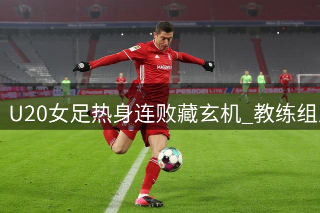 U20女足热身连败藏玄机 教练组主动暴露问题备战世界杯